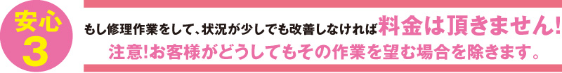 もし修理作業をして、状況が少しでも改善しなければ料金は頂きません！